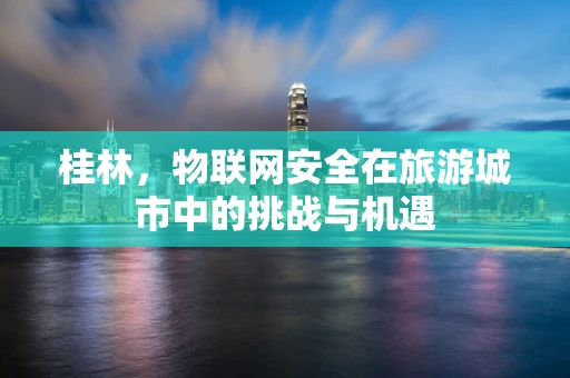 桂林，物联网安全在旅游城市中的挑战与机遇