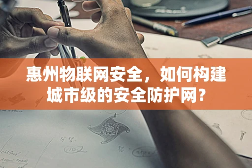 惠州物联网安全，如何构建城市级的安全防护网？