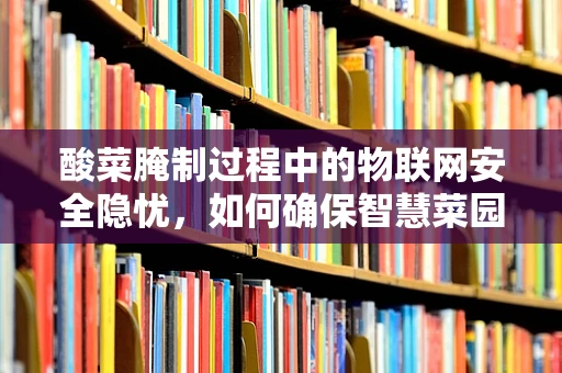 酸菜腌制过程中的物联网安全隐忧，如何确保智慧菜园的食品安全？