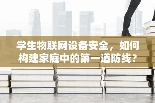学生物联网设备安全，如何构建家庭中的第一道防线？
