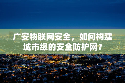广安物联网安全，如何构建城市级的安全防护网？