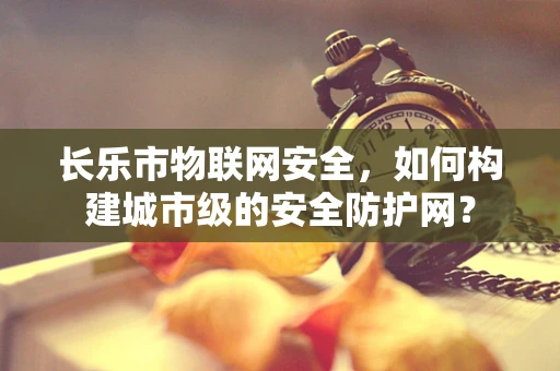 长乐市物联网安全，如何构建城市级的安全防护网？