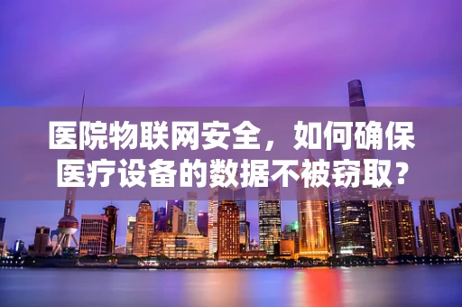 医院物联网安全，如何确保医疗设备的数据不被窃取？