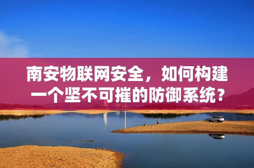 南安物联网安全，如何构建一个坚不可摧的防御系统？