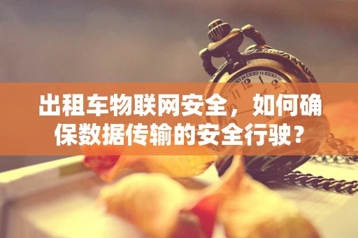 出租车物联网安全，如何确保数据传输的安全行驶？