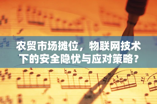 农贸市场摊位，物联网技术下的安全隐忧与应对策略？