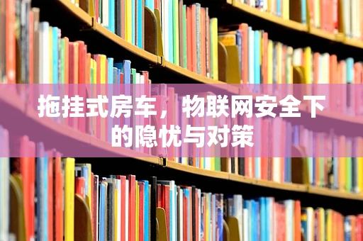 拖挂式房车，物联网安全下的隐忧与对策