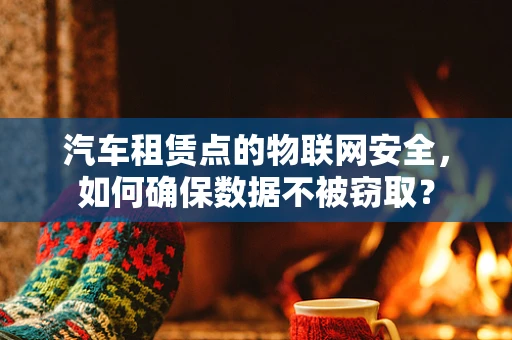 汽车租赁点的物联网安全，如何确保数据不被窃取？
