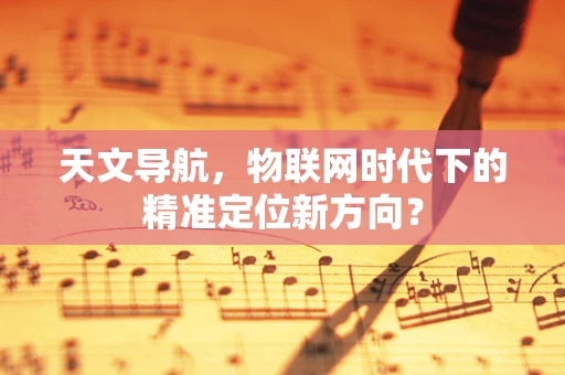 天文导航，物联网时代下的精准定位新方向？