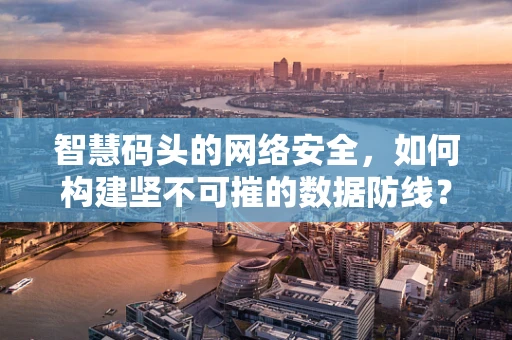 智慧码头的网络安全，如何构建坚不可摧的数据防线？