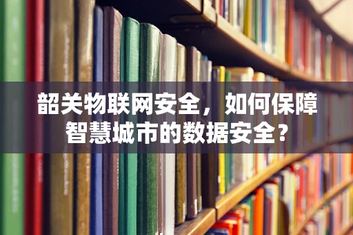 韶关物联网安全，如何保障智慧城市的数据安全？