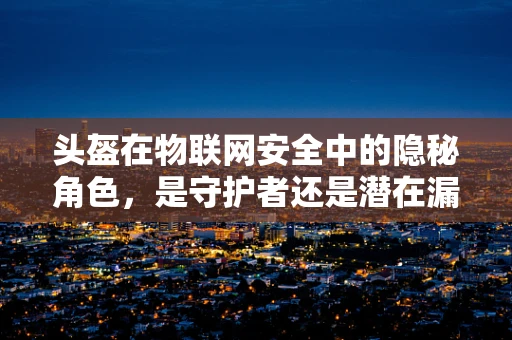 头盔在物联网安全中的隐秘角色，是守护者还是潜在漏洞？