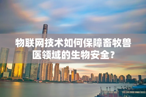 物联网技术如何保障畜牧兽医领域的生物安全？