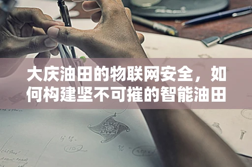 大庆油田的物联网安全，如何构建坚不可摧的智能油田防护网？