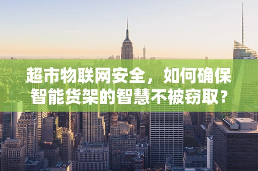 超市物联网安全，如何确保智能货架的智慧不被窃取？