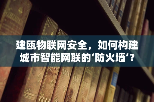 建瓯物联网安全，如何构建城市智能网联的‘防火墙’？