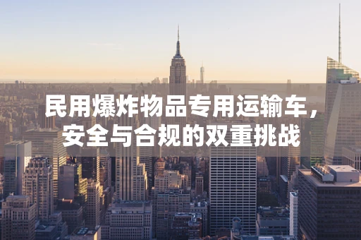 民用爆炸物品专用运输车，安全与合规的双重挑战