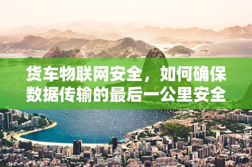 货车物联网安全，如何确保数据传输的最后一公里安全无虞？