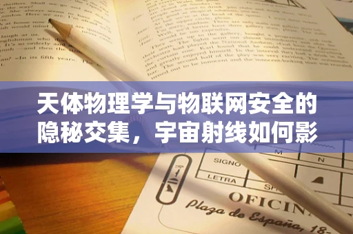 天体物理学与物联网安全的隐秘交集，宇宙射线如何影响通信安全？