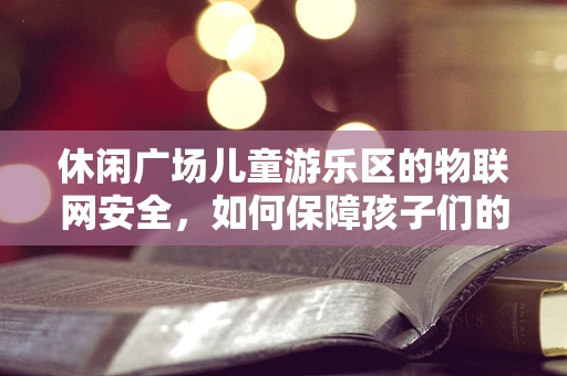 休闲广场儿童游乐区的物联网安全，如何保障孩子们的数字安全？
