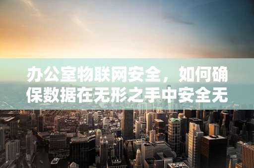 办公室物联网安全，如何确保数据在无形之手中安全无虞？