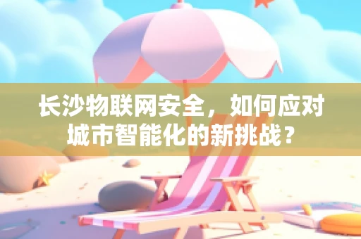 长沙物联网安全，如何应对城市智能化的新挑战？