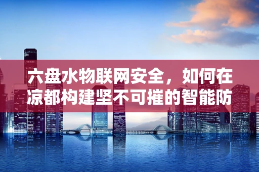 六盘水物联网安全，如何在凉都构建坚不可摧的智能防线？