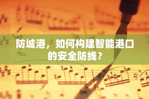 防城港，如何构建智能港口的安全防线？