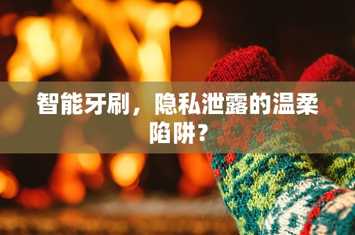 智能牙刷，隐私泄露的温柔陷阱？
