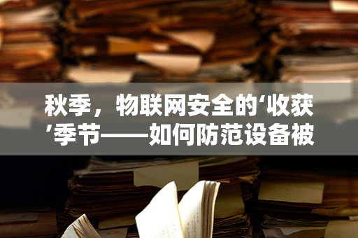 秋季，物联网安全的‘收获’季节——如何防范设备被‘秋后算账’？
