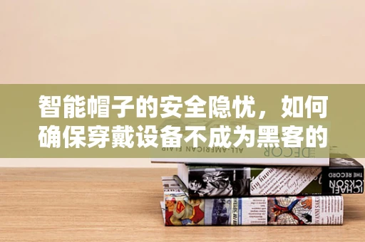 智能帽子的安全隐忧，如何确保穿戴设备不成为黑客的‘入侵点’？