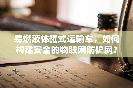 易燃液体罐式运输车，如何构建安全的物联网防护网？