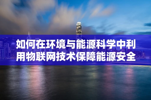 如何在环境与能源科学中利用物联网技术保障能源安全？