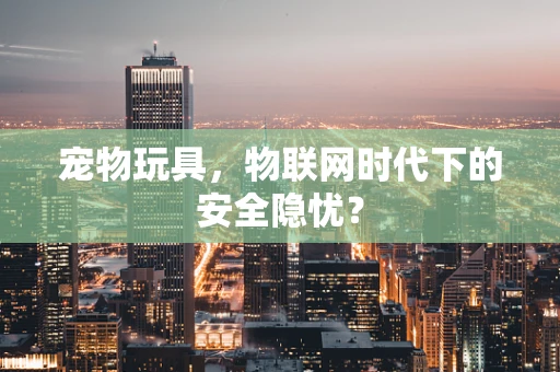 宠物玩具，物联网时代下的安全隐忧？