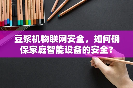 豆浆机物联网安全，如何确保家庭智能设备的安全？