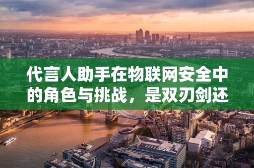 代言人助手在物联网安全中的角色与挑战，是双刃剑还是守护者？