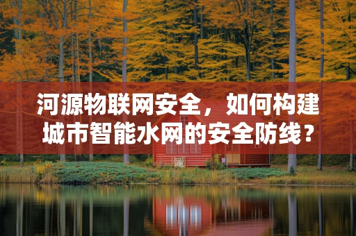 河源物联网安全，如何构建城市智能水网的安全防线？