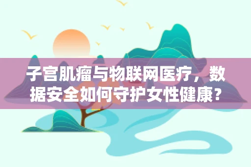子宫肌瘤与物联网医疗，数据安全如何守护女性健康？