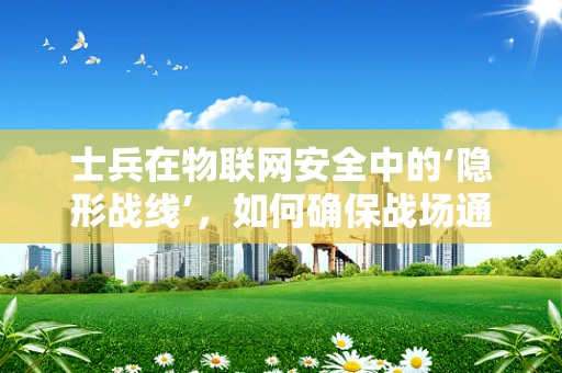 士兵在物联网安全中的‘隐形战线’，如何确保战场通信的绝对安全？