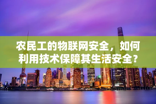 农民工的物联网安全，如何利用技术保障其生活安全？