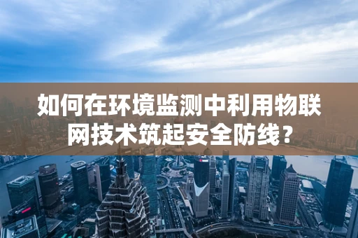 如何在环境监测中利用物联网技术筑起安全防线？