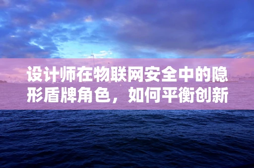 设计师在物联网安全中的隐形盾牌角色，如何平衡创新与防护？