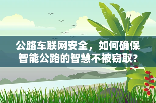 公路车联网安全，如何确保智能公路的智慧不被窃取？