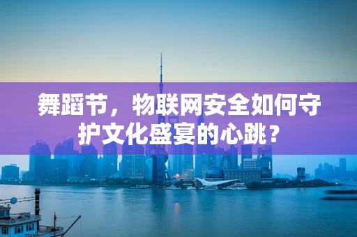 舞蹈节，物联网安全如何守护文化盛宴的心跳？