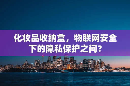 化妆品收纳盒，物联网安全下的隐私保护之问？