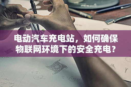 电动汽车充电站，如何确保物联网环境下的安全充电？