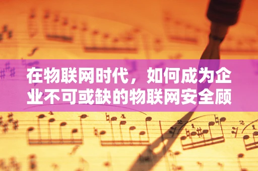 在物联网时代，如何成为企业不可或缺的物联网安全顾问？