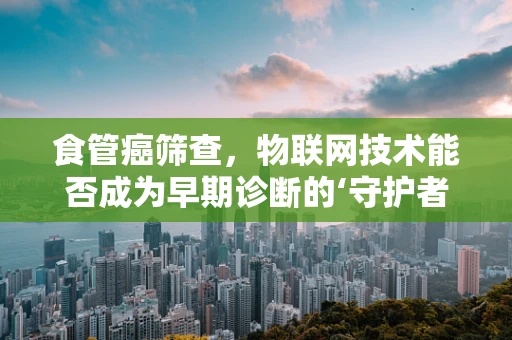 食管癌筛查，物联网技术能否成为早期诊断的‘守护者’？