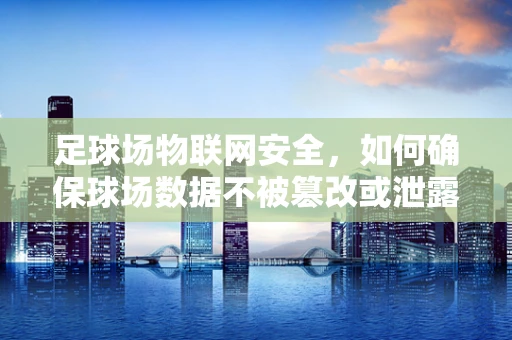 足球场物联网安全，如何确保球场数据不被篡改或泄露？