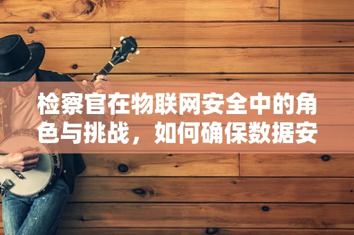 检察官在物联网安全中的角色与挑战，如何确保数据安全无虞？